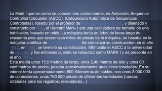 La Mark I que es como se conoce más comunmente, es Automatic Sequence 
Controlled Calculator (ASCC), (Calculadora Automática de Secuencias 
Controladas), Ideado por el profesor de Harvard Howard Aiken, y diseñado y 
construido por IBM, el Harvard Mark-1 era una calculadora de tamaño de una 
habitación, basado en relés. La máquina tenía un árbol de levas largo de 
cincuenta pies que sincronizan miles de piezas de la máquina, se basaba en la 
máquina analítica de Charles Babbage. Se comienza su cosntrucciíon en el año 
1942, en 1943, se terminó su construcción, IBM cedió el ASCC a la universidad 
de Harvard y fue entonces cuando se rebautizó como MARK I y es presenta en 
el año 1944. 
Esta medía unos 15,5 metros de largo, unos 2,40 metros de alto y unos 60 
centímetros de ancho, pesaba aproximadamente unas cinco toneladas. En su 
interior tenía aproximadamente 800 Kilómetros de cables, con unos 3 000 000 
de conecciones, unas 760 000 piezas de diferentes variedades (ruedas 
rotatorias para los registros, relevadores...) 
 