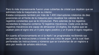 Pero lo más impresionante fueron unas cubiertas de cristal que dejaban que se 
admirara toda la maquinaria de su interior. 
Estaba compuesta también por más de 1.400 interruptores rotatorios de diez 
posiciones en el frente de la máquina para visualizar los valores de los 
registros constantes que se le introducían. Pero además de los registros 
constantes la máquina contenía 72 registros mecánicos. Cada unos de los 
registros mecánicos era capaz de almacenar 23 dígitos, los dígitos que se 
usaban para el signo era un 0 para signo positivo y un 9 para el signo negativo. 
En cuanto al funcionamiento en si la Mark I se programaba recibiendo sus 
secuencias de instrucciones a través de una cinta de papel, en la cual iban 
perforadas las instrucciones y números que se transferían de un registro a 
otro por medio de señales eléctricas. 
 