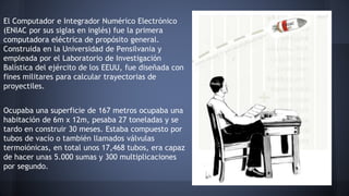 El Computador e Integrador Numérico Electrónico 
(ENIAC por sus siglas en inglés) fue la primera 
computadora eléctrica de propósito general. 
Construida en la Universidad de Pensilvania y 
empleada por el Laboratorio de Investigación 
Balística del ejército de los EEUU, fue diseñada con 
fines militares para calcular trayectorias de 
proyectiles. 
Ocupaba una superficie de 167 metros ocupaba una 
habitación de 6m x 12m, pesaba 27 toneladas y se 
tardo en construir 30 meses. Estaba compuesto por 
tubos de vacío o también llamados válvulas 
termoiónicas, en total unos 17,468 tubos, era capaz 
de hacer unas 5.000 sumas y 300 multiplicaciones 
por segundo. 
 
