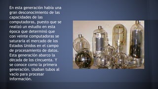 En esta generación había una 
gran desconocimiento de las 
capacidades de las 
computadoras, puesto que se 
realizó un estudio en esta 
época que determinó que 
con veinte computadoras se 
saturaría el mercado de los 
Estados Unidos en el campo 
de procesamiento de datos. 
Esta generación abarco la 
década de los cincuenta. Y 
se conoce como la primera 
generación. Usaban tubos al 
vacío para procesar 
información. 
 