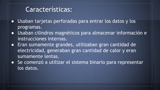 Características: 
● Usaban tarjetas perforadas para entrar los datos y los 
programas. 
● Usaban cilindros magnéticos para almacenar información e 
instrucciones internas. 
● Eran sumamente grandes, utilizaban gran cantidad de 
electricidad, generaban gran cantidad de calor y eran 
sumamente lentas. 
● Se comenzó a utilizar el sistema binario para representar 
los datos. 
 