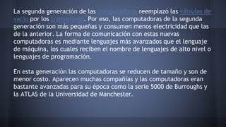 La segunda generación de las computadoras reemplazó las válvulas de 
vacío por los transistores. Por eso, las computadoras de la segunda 
generación son más pequeñas y consumen menos electricidad que las 
de la anterior. La forma de comunicación con estas nuevas 
computadoras es mediante lenguajes más avanzados que el lenguaje 
de máquina, los cuales reciben el nombre de lenguajes de alto nivel o 
lenguajes de programación. 
En esta generación las computadoras se reducen de tamaño y son de 
menor costo. Aparecen muchas compañías y las computadoras eran 
bastante avanzadas para su época como la serie 5000 de Burroughs y 
la ATLAS de la Universidad de Manchester. 
 