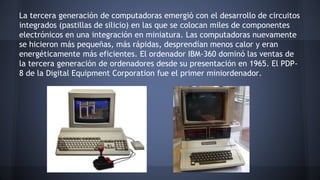 La tercera generación de computadoras emergió con el desarrollo de circuitos 
integrados (pastillas de silicio) en las que se colocan miles de componentes 
electrónicos en una integración en miniatura. Las computadoras nuevamente 
se hicieron más pequeñas, más rápidas, desprendían menos calor y eran 
energéticamente más eficientes. El ordenador IBM-360 dominó las ventas de 
la tercera generación de ordenadores desde su presentación en 1965. El PDP- 
8 de la Digital Equipment Corporation fue el primer miniordenador. 
 