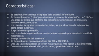 Caracteristicas: 
● Se desarrollaron circuitos integrados para procesar información. 
● Se desarrollaron los "chips" para almacenar y procesar la información. Un "chip" es 
una pieza de silicio que contiene los componentes electrónicos en miniatura 
llamados semiconductores. 
● Los circuitos integrados recuerdan los datos, ya que almacenan la información 
como cargas eléctricas. 
● Surge la multiprogramación. 
● Las computadoras pueden llevar a cabo ambas tareas de procesamiento o análisis 
matemáticos. 
● Emerge la industria del "software". 
● Se desarrollan las minicomputadoras IBM 360 y DEC PDP-1. 
● Otra vez las computadoras se tornan más pequeñas, más ligeras y más eficientes. 
● Consumían menos electricidad, por lo tanto, generaban menos calor. 
 