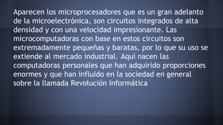 Aparecen los microprocesadores que es un gran adelanto 
de la microelectrónica, son circuitos integrados de alta 
densidad y con una velocidad impresionante. Las 
microcomputadoras con base en estos circuitos son 
extremadamente pequeñas y baratas, por lo que su uso se 
extiende al mercado industrial. Aquí nacen las 
computadoras personales que han adquirido proporciones 
enormes y que han influido en la sociedad en general 
sobre la llamada Revolución Informática 
 