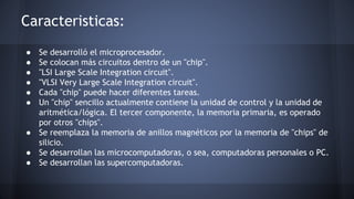 Caracteristicas: 
● Se desarrolló el microprocesador. 
● Se colocan más circuitos dentro de un "chip". 
● "LSI Large Scale Integration circuit". 
● "VLSI Very Large Scale Integration circuit". 
● Cada "chip" puede hacer diferentes tareas. 
● Un "chip" sencillo actualmente contiene la unidad de control y la unidad de 
aritmética/lógica. El tercer componente, la memoria primaria, es operado 
por otros "chips". 
● Se reemplaza la memoria de anillos magnéticos por la memoria de "chips" de 
silicio. 
● Se desarrollan las microcomputadoras, o sea, computadoras personales o PC. 
● Se desarrollan las supercomputadoras. 
 