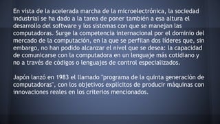 En vista de la acelerada marcha de la microelectrónica, la sociedad 
industrial se ha dado a la tarea de poner también a esa altura el 
desarrollo del software y los sistemas con que se manejan las 
computadoras. Surge la competencia internacional por el dominio del 
mercado de la computación, en la que se perfilan dos líderes que, sin 
embargo, no han podido alcanzar el nivel que se desea: la capacidad 
de comunicarse con la computadora en un lenguaje más cotidiano y 
no a través de códigos o lenguajes de control especializados. 
Japón lanzó en 1983 el llamado "programa de la quinta generación de 
computadoras", con los objetivos explícitos de producir máquinas con 
innovaciones reales en los criterios mencionados. 
 