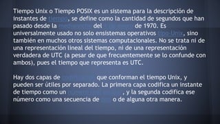 Tiempo Unix o Tiempo POSIX es un sistema para la descripción de 
instantes de tiempo, se define como la cantidad de segundos que han 
pasado desde la medianoche del 1 de enero de 1970. Es 
universalmente usado no solo ensistemas operativos tipo-Unix, sino 
también en muchos otros sistemas computacionales. No se trata ni de 
una representación lineal del tiempo, ni de una representación 
verdadera de UTC (a pesar de que frecuentemente se lo confunde con 
ambos), pues el tiempo que representa es UTC. 
Hay dos capas de codificación que conforman el tiempo Unix, y 
pueden ser útiles por separado. La primera capa codifica un instante 
de tiempo como un número real escalar, y la segunda codifica ese 
número como una secuencia de bits o de alguna otra manera. 
 
