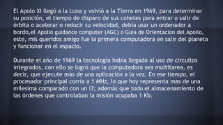 El Apolo XI llegó a la Luna y volvió a la Tierra en 1969, para determinar 
su posición, el tiempo de disparo de sus cohetes para entrar o salir de 
órbita o acelerar o reducir su velocidad, debía usar un ordenador a 
bordo,el Apollo guidance computer (AGC) o Guia de Orientacion del Apollo, 
este, mis queridos amigo fue la primera computadora en salir del planeta 
y funcionar en el espacio. 
Durante el año de 1969 la tecnología había llegado al uso de circuitos 
integrados, con ello se logró que la computadora sea multitarea, es 
decir, que ejecute más de una aplicación a la vez. En ese tiempo, el 
procesador principal corría a 1 MHz, lo que hoy representa mas de una 
milesima comparado con un i3; además que todo el almacenamiento de 
las órdenes que controlaban la misión ocupaba 1 Kb. 
 