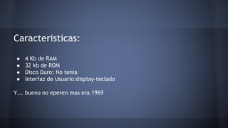 Caracteristicas: 
● 4 Kb de RAM 
● 32 kb de ROM 
● Disco Duro: No tenía 
● Interfaz de Usuario:display-teclado 
Y... bueno no eperen mas era 1969 
 