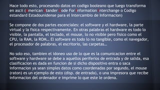 Hace todo esto, procesando datos en codigo booleano que luego transforma 
en ascii (American Stander Code For Information Interchange o Codigo 
estandard Estadounidense para el Intercambio de Informacion) 
Se compone de dos partes escenciales: el software y el hardware, la parte 
virtual y la fisica respectivamente. En otras palabras el hardware es todo lo 
visible, la pantalla, el teclado, el mouse, lo no visible pero fisico como el 
CPU, la RAM, la ROM… El software es todo lo no tangible, como el navegador, 
el procesador de palabras, el escritorio, las carpetas… 
No solo eso, tambien el idoneo uso de lo que es la comunicacion entre el 
software y hardware se debe a aquellos periferios de entrada y de salida, esa 
clasificacion es dada en funcion de si dicho dispositivo entra o saca 
informacion ya sean simples datos como coordenadas por segundo, el mouse 
(raton) es un ejemplo de esto (disp. de entrada), o una impresora que recibe 
informacion del ordenador e imprime lo que este le ordena. 
 