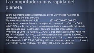 La computadora mas rapida del 
planeta 
Es una supercomputadora desarrollada por la Universidad Nacional de 
Tecnología de Defensa de China 
Tiene un rendimiento de 33,86 petaFLOPS(33.860.000.000.000.000 
operaciones de coma flotante por segundo), con un pico teórico de 54,9 
petaFLOPS que la convierte en la supercomputadora más rápida del mundo 
Está equipada con 16.000 nodos, cada uno con dos procesadores Intel Xeon 
Ivy Bridge E5-2692 (12 núcleos, 2,2 GHz) y tres procesadores Intel Xeon Phi 
31S1P (57 núcleos, 1,1 GHz), cuya combinación da un total de 3.120.000 
núcleos de computación. Es capaz de almacenar 12,4 PB, tiene una memoria 
del sistema de 1.375 TiB (1,34 PiB) y utiliza el sistema operativo Kylin Linux.4 
5 Se calcula que ha costado entre 200 y 300 millones de dólares. 

