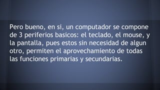 Pero bueno, en si, un computador se compone 
de 3 periferios basicos: el teclado, el mouse, y 
la pantalla, pues estos sin necesidad de algun 
otro, permiten el aprovechamiento de todas 
las funciones primarias y secundarias. 
 