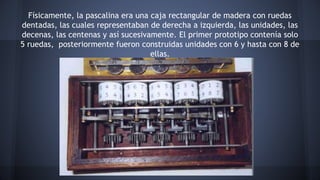 Físicamente, la pascalina era una caja rectangular de madera con ruedas 
dentadas, las cuales representaban de derecha a izquierda, las unidades, las 
decenas, las centenas y así sucesivamente. El primer prototipo contenía solo 
5 ruedas, posteriormente fueron construidas unidades con 6 y hasta con 8 de 
ellas. 
 
