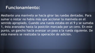 Funcionamiento: 
Mediante una manivela se hacía girar las ruedas dentadas. Para 
sumar o restar no había más que accionar la manivela en el 
sentido apropiado, Cuando una rueda estaba en el 9 y se sumaba 
1, ésta avanzaba hasta la posición marcada por un cero. En este 
punto, un gancho hacía avanzar un paso a la rueda siguiente. De 
esta manera se realizaba la operación de adición. 
 