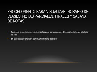 PROCEDIMIENTO PARA VISUALIZAR; HORARIO DE
CLASES, NOTAS PARCIALES, FINALES Y SABANA
DE NOTAS

•   Para este procedimiento repetiremos los paso para acceder a Génesis hasta llegar a la hoja
    de vida
•   En este espacio explicare como ver el horario de clase
 