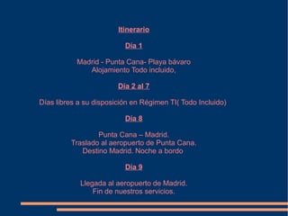 Itinerario

                          Día 1

           Madrid - Punta Cana- Playa bávaro
              Alojamiento Todo incluido,

                        Día 2 al 7

Días libres a su disposición en Régimen TI( Todo Incluido)

                          Día 8

                 Punta Cana – Madrid.
         Traslado al aeropuerto de Punta Cana.
            Destino Madrid. Noche a bordo

                          Día 9

            Llegada al aeropuerto de Madrid.
                Fin de nuestros servicios.
 