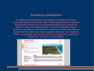 Proveedores y Justificaciones:

    He elegido Pullmantur al ser una agencia mayorista que ofrece
numerosas ofertas en el caribe, siendo mas especializada en este tipo
  de paquetes turísticos, Es una Agencia Española como querían los
   clientes y tiene aerolíneas propias. Lo que hace abaratar costos..
Aunque se excede un poco del precio, dentro del presupuesto tiene un
servicio todo incluido,lo que hace el paquete atractivo, es un viaje a la
 oferta, ya que suelen ser ofertas que lanzan las agencias mayoristas
                 conscientes de que son venta segura.
 
