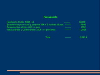 Presupuesto

Habitación Doble 909€ x4                             --------     3636€
Suplemento por noche y persona 49€ x 9 noches x4 pax. --------    1764€
Suplementos aéreos 40€ x 4 pax.                       --------     160€
Tasas aéreas y Carburantes: 320€ x 4 personas         --------    1.280€


                                     Total             --------   6,840 €
 