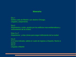 Itinerario:


Día 1
Salida vuelo de Madrid con destino Chicago.
Llegada y alojamiento.

Día 2
Alojamiento y visita guiada por los edificios mas emblemáticos y
monumentos de la ciudad.

Días 3 a 7
Alojamiento y días Libres para seguir disfrutando de la ciudad.

Día 8
A la hora indicada, salida en vuelo de regreso a España. Noche a
bordo.
Día 9
Llegada a Madrid
 