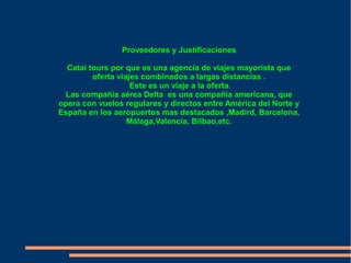 Proveedores y Justificaciones

  Catai tours por que es una agencia de viajes mayorista que
         oferta viajes combinados a largas distancias .
                    Este es un viaje a la oferta.
 Las compañía aérea Delta es una compañía americana, que
opera con vuelos regulares y directos entre América del Norte y
España en los aeropuertos mas destacados ,Madird, Barcelona,
                   Málaga,Valencia, Bilbao,etc.
 