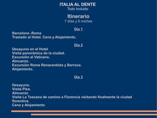 ITALIA AL DENTE
                                Todo Incluido

                                Itinerario
                               7 días y 6 noches

                                    Día 1
Barcelona -Roma
Traslado al Hotel. Cena y Alojamiento.

                                    Día 2
Desayuno en el Hotel
Visita panorámica de la ciudad.
Excursión al Vaticano.
Almuerzo.
Excursión Roma Renacentista y Barroca.
Alojamiento.

                                    Día 3

Desayuno.
Visita Pisa.
Almuerzo
Visita La Toscana de camino a Florencia visitando finalmente la ciudad
florentina.
Cena y Alojamiento
 
