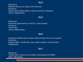 Día 4
Desayuno
Mañana libre en la ciudad de Florencia.
Almuerzo.
Salida hacia Padua Breve visita de camino a Venecia.
Cena y Alojamiento.

                                    Día 5

Desayuno.
Recorrido panorámico en barco y visita ciudad.
Almuerzo
Tarde libre.
Cena y Alojamiento.

                                    Día 6

Desayuno Salida hacia Verona. Breve tiempo libre en la ciudad.
Almuerzo.
Destino Milán. Tarde libre, para visitar ciudad y monumentos.
Alojamiento.

                                    Día 7

Desayuno.
Tiempo libre hasta hora de salida al aeropuerto de Milán.
Milán -Barcelona
 