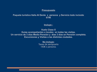 Presupuesto

 Paquete turístico Italia Al Dente x persona y Servicio todo incluido
                                  670€


                              Incluye :

                             Vuelo Clase X
          Guías acompañantes o locales en todas las visitas.
Un servicio de 3 días Media Pensión y días 3 días en Pensión completa.
             Excursiones y Visitas a las distintas ciudades.

                             No incluye:
                         Tasas de aeropuerto
                           140€ x persona.
 