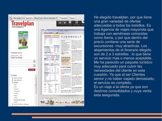He elegido travelplan, por que tiene
una gran variedad de ofertas
adecuadas a todos los bolsillos. Es
una Agencia de viajes mayorista que
trabaja con aerolíneas conocidas
como Iberia, y por que dentro del
precio contiene una serie de
excursiones muy atractivas. Los
alojamientos de el itinerario elegido
son de 2 a 3 estrellas , lo que tiene
un servicio mas o menos aceptable.
Me ha parecido un paquete turístico
muy adecuado para cubrir las
necesidades del cliente en esta
cuestión. Ya que al ser Clientes
senior y no haber viajado demasiado,
el servicio es completo.
Es un viaje a la oferta ya que son
destinos consolidados y cuya venta
esta asegurada.
 