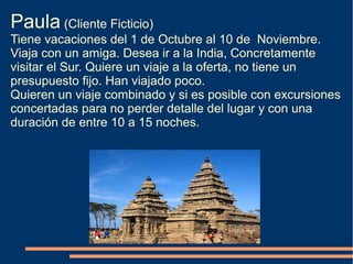Paula (Cliente Ficticio)
Tiene vacaciones del 1 de Octubre al 10 de Noviembre.
Viaja con un amiga. Desea ir a la India, Concretamente
visitar el Sur. Quiere un viaje a la oferta, no tiene un
presupuesto fijo. Han viajado poco.
Quieren un viaje combinado y si es posible con excursiones
concertadas para no perder detalle del lugar y con una
duración de entre 10 a 15 noches.
 