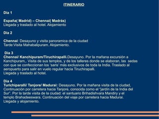 ITINERARIO

Día 1

España( Madrid) – Chennai( Madrás)
Llegada y traslado al hotel. Alojamiento

Día 2

Chennai: Desayuno y visita panoramica de la ciudad
Tarde:Visita Mahabalipuram. Alojamiento.

 Día 3
Chennai/ Kanchipuram/Tiruchirapalli.Desayuno. Por la mañana excursión a
Kanchipuram,. Visita de sus templos, y de los talleres donde se elaboran, las sedas
con que se confeccionan los ‘saris’ más exclusivos de toda la India. Traslado al
aeropuerto para salir en vuelo regular hacia Tiruchirapalli.
Llegada y traslado al hotel.

Día 4
Turichiparalli/ Tanjore/ Madurai: Desayuno. Por la mañana visita de la ciudad,
Continuación por carretera hacia Tanjore, conocida como el “jardín de la India del
Sur”. Por la tarde visita de la ciudad: el santuario Brihadishvara Mandiry y el
templo Brahadeeswara. Continuación del viaje por carretera hacia Madurai.
Llegada y alojamiento.
 