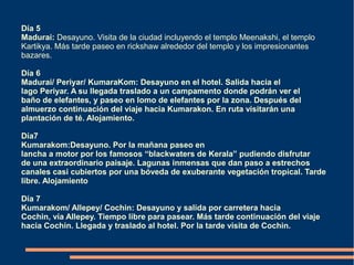 Día 5
Madurai: Desayuno. Visita de la ciudad incluyendo el templo Meenakshi, el templo
Kartikya. Más tarde paseo en rickshaw alrededor del templo y los impresionantes
bazares.

Día 6
Madurai/ Periyar/ KumaraKom: Desayuno en el hotel. Salida hacia el
lago Periyar. A su llegada traslado a un campamento donde podrán ver el
baño de elefantes, y paseo en lomo de elefantes por la zona. Después del
almuerzo continuación del viaje hacia Kumarakon. En ruta visitarán una
plantación de té. Alojamiento.

Día7
Kumarakom:Desayuno. Por la mañana paseo en
lancha a motor por los famosos “blackwaters de Kerala” pudiendo disfrutar
de una extraordinario paisaje. Lagunas inmensas que dan paso a estrechos
canales casi cubiertos por una bóveda de exuberante vegetación tropical. Tarde
libre. Alojamiento

Día 7
Kumarakom/ Allepey/ Cochin: Desayuno y salida por carretera hacia
Cochin, vía Allepey. Tiempo libre para pasear. Más tarde continuación del viaje
hacia Cochin. Llegada y traslado al hotel. Por la tarde visita de Cochin.
 