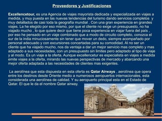 Proveedores y Justificaciones

Excellencetour, es una Agencia de viajes mayorista dedicada y especializada en viajes a
medida, y muy puesta en las nuevas tendencias del turismo dando servicios completos y
muy detallados de casi toda la geografía mundial . Con una gran experiencia en grandes
viajes. La he elegido por eso mismo, por que el cliente no exige un presupuesto, no ha
viajado mucho , lo que quiere decir que tiene poca experiencia en viajar fuera del país ,
por eso he pensado en un viaje combinado que a modo de circuito completo, conozca el
sur de la india minuciosamente sin tener que mover un dedo, siempre acompañado por
personal adecuado y con excursiones concertadas para su comodidad. Al no ser un
cliente que ha viajado mucho, nos da ventaja a dar un mejor servicio mas completo y mas
adaptado a sus necesidades, con un presupuesto sin limites pero adaptado al tipo de viaje
y al modo. Es un viaje a la oferta. Aunque excellencetur es especialista en viajes a medida
emite viajes a la oferta, mirando las nuevas perspectivas de mercado y abarcando una
mejor oferta adaptada a las necesidades de clientes mas exigentes.

 La aerolínea que esta dispuesta en esta oferta es Qatar Airways , aerolínea que opera
entre los destinos desde Oriente medio a numerosos aeropuertos internacionales, esta
considerada una aerolínea de calidad. Y su aeropuerto principal esta en el Estado de
Qatar. El que le da el nombre Qatar airway.
 