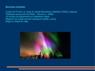 Servicios incluidos

Vuelos de Finnair, en clase Q, desde Barcelona o Madrid a Kittila y regreso.
Traslados aeropuerto de Kittila – Harriniva – Kittila
10 noches de alojamiento en habitación doble.
Régimen de media pensión (desayuno buffet y cena)
Seguro y bolsa de viaje.
 