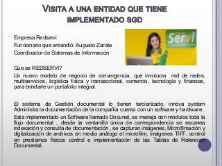 VISITA A UNA ENTIDAD QUE TIENE
IMPLEMENTADO SGD
Empresa Redservi
Funcionario que entendió: Augusto Zarate
Coordinador de Sistemas de Información
Que es REDSERVI?
Un nuevo modelo de negocio de convergencia, que involucra red de redes,
multiservicios, logística física y transaccional, comercio, tecnología y finanzas,
para brindarle un portafolio integral.
El sistema de Gestión documental lo tienen terciarizado, innova system
Administra la documentación de la compañía cuenta con un software y hardware.
Esta implementado un Software llamado Docunet, se maneja con módulos toda la
flujo documental , desde la ventanilla única de correspondencia se escanea
indexación y consulta de documentación , se capturan imágenes, Microfilmación y
digitalización de archivos en medio análogo el microfilm, imágenes TIFF, control
en prestamos físicos control e implementación de las Tablas de Retención
Documental.
 