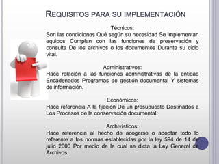 REQUISITOS PARA SU IMPLEMENTACIÓN
Técnicos:
Son las condiciones Qué según su necesidad Se implementan
equipos Cumplan con las funciones de preservación y
consulta De los archivos o los documentos Durante su ciclo
vital.
Administrativos:
Hace relación a las funciones administrativas de la entidad
Encadenados Programas de gestión documental Y sistemas
de información.
Económicos:
Hace referencia A la fijación De un presupuesto Destinados a
Los Procesos de la conservación documental.
Archivísticos:
Hace referencia al hecho de acogerse o adoptar todo lo
referente a las normas establecidas por la ley 594 de 14 de
julio 2000 Por medio de la cual se dicta la Ley General de
Archivos.
 