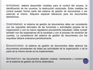 • INTEGRIDAD: deberá desarrollar medidas para el control del acceso, la
identificación de los usuarios, la destrucción autorizada. Estas medidas de
control pueden formar parte del sistema de gestión de documentos o ser
externas al mismo. Adquiere especial relevancia para los documentos
electrónicos.
• CONFORMIDAD: el sistema de gestión de documentos debe ser consistente
con los requisitos derivados de las funciones y actividades propias de la
organización y con su marco regulatorio previamente estudiado. Debe cumplir
también con las expectativas de la sociedad y con el proceso de rendición de
cuentas. La consistencia del sistema de gestión de documentos con los
requisitos deberá evaluarse periódicamente.
• EXHAUSTIVIDAD: el sistema de gestión de documentos debe abarcar los
documentos procedentes de todas las actividades de la organización o de la
parte de la misma donde se ha implementado.
• SISTEMÁTICO: los documentos deberán crearse, mantenerse y conservarse
en el sistema de gestión de forma sistemática.
 