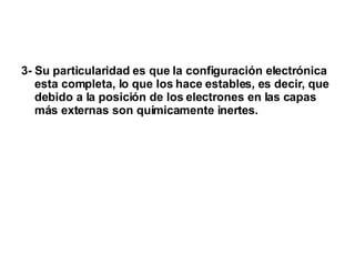 3- Su particularidad es que la configuración electrónica esta completa, lo que los hace estables, es decir, que debido a la posición de los electrones en las capas más externas son químicamente inertes. 