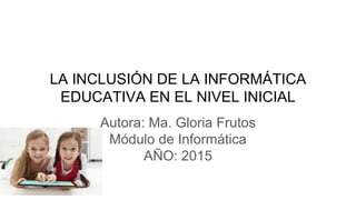 LA INCLUSIÓN DE LA INFORMÁTICA
EDUCATIVA EN EL NIVEL INICIAL
Autora: Ma. Gloria Frutos
Módulo de Informática
AÑO: 2015
 