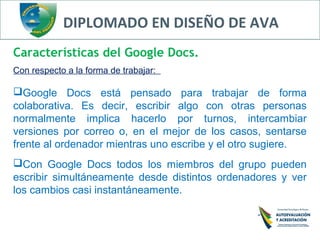 DIPLOMADO EN DISEÑO DE AVA
Características del Google Docs.
Con respecto a la forma de trabajar:
Google Docs está pensado para trabajar de forma
colaborativa. Es decir, escribir algo con otras personas
normalmente implica hacerlo por turnos, intercambiar
versiones por correo o, en el mejor de los casos, sentarse
frente al ordenador mientras uno escribe y el otro sugiere.
Con Google Docs todos los miembros del grupo pueden
escribir simultáneamente desde distintos ordenadores y ver
los cambios casi instantáneamente.
 