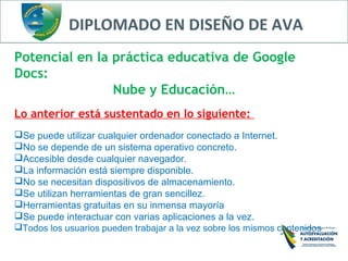 DIPLOMADO EN DISEÑO DE AVA
Potencial en la práctica educativa de Google
Docs:
Nube y Educación…
Lo anterior está sustentado en lo siguiente:
Se puede utilizar cualquier ordenador conectado a Internet.
No se depende de un sistema operativo concreto.
Accesible desde cualquier navegador.
La información está siempre disponible.
No se necesitan dispositivos de almacenamiento.
Se utilizan herramientas de gran sencillez.
Herramientas gratuitas en su inmensa mayoría
Se puede interactuar con varias aplicaciones a la vez.
Todos los usuarios pueden trabajar a la vez sobre los mismos contenidos
 