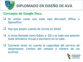 DIPLOMADO EN DISEÑO DE AVA
Concepto de Google Docs.
 Se utiliza como una suite tipo Microsoft Office u
Openoffice
 Hay que poseer cuenta de correo en Gmail
 A veces llamado como Gdocs o GD y es toda una potente
Suite ofimática virtual o escritorio en la nube.
 Conviene tener en cuenta la capacidad del servicio de
alojamiento: Limites del tamaño y número de los
archivos
 