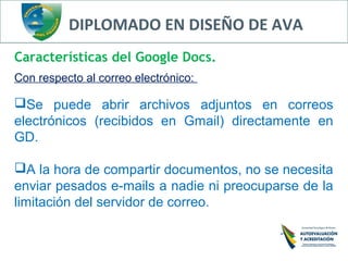 DIPLOMADO EN DISEÑO DE AVA
Características del Google Docs.
Con respecto al correo electrónico:
Se puede abrir archivos adjuntos en correos
electrónicos (recibidos en Gmail) directamente en
GD.
A la hora de compartir documentos, no se necesita
enviar pesados e-mails a nadie ni preocuparse de la
limitación del servidor de correo.
 