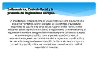 En arquitectura, el regionalismo es una corriente cercana al eclecticismo
que glosa y sintetiza algunos aspectos de las distintas arquitecturas
regionales de España o de otros países. Algunos de los regionalismos
existentes son el regionalismo español, el regionalismo latinoamericano y el
regionalismo europeo. El regionalismo instalado por la comunidad europea
es un contrapeso político hacia el poderío económico y social
estadounidense, en el caso de Latinoamérica, representa la unificación y
fortalecimiento regional en una intención de liberación frente al aparato
económico, social y militar norteamericano, como al todavía residual
colonialismo europeo.
 