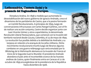 Dictadura Andina. En 1898 a medida que aumentaba la
desestabilización del nuevo gobierno de Ignacio Andrade, crece el
dinamismo de los partidarios de Castro, que a la postre formarán
un Comité Revolucionario. A principios de 1899, luego de
conversaciones infructuosas con Carlos Rangel Garbiras, con el fin
de realizar una acción conjunta, Castro decide organizar junto con
Juan Vicente Gómez y otros copartidarios, la denominada
Revolución Liberal Restauradora, que comenzó con la invasión del
territorio nacional desde Cúcuta, Colombia, el 23 de mayo de 1899.
La revolución fue posible debido a la debilidad de Andrade y su
torpeza en relación a la anarquía de los jefes militares. Dicho
movimiento revolucionario triunfa luego de librarse algunos
combates en una guerra relámpago que seria emulada por la
Blitzkrieg de la Wehrmacht alemana en la invasión de Francia al
inicio de la Segunda Guerra Mundial. El presidente Andrade
abandona el país ante el incontenible avance de las huestes
andinas de Castro, quien finalmente entra en Caracas el 22 de
octubre de 1899 encargándose de la presidencia de la República
hasta diciembre de 1908.
 