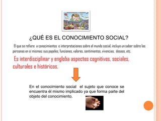 ¿QUÉ ES EL CONOCIMIENTO SOCIAL?
El que se refiere a conocimientos e interpretaciones sobre el mundo social, incluye un saber sobre las
personas en sí mismas: sus papeles, funciones, valores, sentimientos, vivencias, deseos, etc.
Es interdisciplinar y engloba aspectos cognitivos, sociales,
culturales e históricos.
En el conocimiento social el sujeto que conoce se
encuentra él mismo implicado ya que forma parte del
objeto del conocimiento.
 