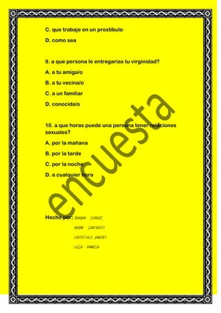 C. que trabaje en un prostíbulo
D. como sea

9. a que persona le entregarías tu virginidad?
A. a tu amiga/o
B. a tu vecina/o
C. a un familiar
D. conocida/o

10. a que horas puede una persona tener relaciones
sexuales?
A. por la mañana
B. por la tarde
C. por la noche
D. a cualquier hora

Hecho por: BRAYAN SUAREZ
MARVIN SANTIAGO
DIEGO ALE JANDRO
LISSA VANNESA

 