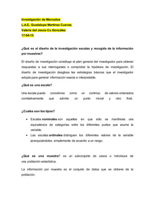 Investigación de Mercados
L.A.E. Guadalupe Martinez Cuevas
Valeria del Jesús Cu González
17-04-15
¿Qué es el diseño de la investigación escalas y recogida de la información
por muestras?
El diseño de investigación constituye el plan general del investigador para obtener
respuestas a sus interrogantes o comprobar la hipótesis de investigación. El
diseño de investigación desglosa las estrategias básicas que el investigador
adopta para generar información exacta e interpretable.
¿Qué es una escala?
Una escala puede concebirse como un continuo de valores ordenados
correlativamente que admite un punto inicial y otro final.
¿Cuáles son los tipos?
 Escalas nominales son aquellas en que sólo se manifiesta una
equivalencia de categorías entre los diferentes puntos que asume la
variable.
 Las escalas ordinales distinguen los diferentes valores de la variable
jerarquizándolos simplemente de acuerdo a un rango.
¿Qué es una muestra? es un subconjunto de casos o individuos de
una población estadística.
La información por muestra es el conjunto de datos que se obtiene de la
población.
 