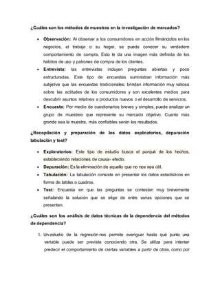 ¿Cuáles son los métodos de muestras en la investigación de mercados?
 Observación: Al observar a los consumidores en acción filmándolos en los
negocios, el trabajo o su hogar, se puede conocer su verdadero
comportamiento de compra. Esto le da una imagen más definida de los
hábitos de uso y patrones de compra de los clientes.
 Entrevista: las entrevistas incluyen preguntas abiertas y poco
estructuradas. Este tipo de encuestas suministran información más
subjetiva que las encuestas tradicionales; brindan información muy valiosa
sobre las actitudes de los consumidores y son excelentes medios para
descubrir asuntos relativos a productos nuevos o el desarrollo de servicios.
 Encuesta: Por medio de cuestionarios breves y simples, puede analizar un
grupo de muestreo que represente su mercado objetivo. Cuanto más
grande sea la muestra, más confiables serán los resultados.
¿Recopilación y preparación de los datos explicatorios, depuración
tabulación y test?
 Exploratorios: Este tipo de estudio busca el porqué de los hechos,
estableciendo relaciones de causa- efecto.
 Depuración: Es la eliminación de aquello que no nos sea útil.
 Tabulación: La tabulación consiste en presentar los datos estadísticos en
forma de tablas o cuadros.
 Test: Encuesta en que las preguntas se contestan muy brevemente
señalando la solución que se elige de entre varias opciones que se
presentan.
¿Cuáles son los análisis de datos técnicas de la dependencia del métodos
de dependencia?
1. Un estudio de la regresión nos permite averiguar hasta qué punto una
variable puede ser prevista conociendo otra. Se utiliza para intentar
predecir el comportamiento de ciertas variables a partir de otras, como por
 