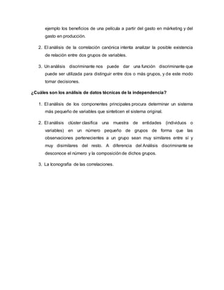 ejemplo los beneficios de una película a partir del gasto en márketing y del
gasto en producción.
2. El análisis de la correlación canónica intenta analizar la posible existencia
de relación entre dos grupos de variables.
3. Un análisis discriminante nos puede dar una función discriminante que
puede ser utilizada para distinguir entre dos o más grupos, y de este modo
tomar decisiones.
¿Cuáles son los análisis de datos técnicas de la independencia?
1. El análisis de los componentes principales procura determinar un sistema
más pequeño de variables que sinteticen el sistema original.
2. El análisis clúster clasifica una muestra de entidades (individuos o
variables) en un número pequeño de grupos de forma que las
observaciones pertenecientes a un grupo sean muy similares entre sí y
muy disimilares del resto. A diferencia del Análisis discriminante se
desconoce el número y la composición de dichos grupos.
3. La Iconografía de las correlaciones.
 